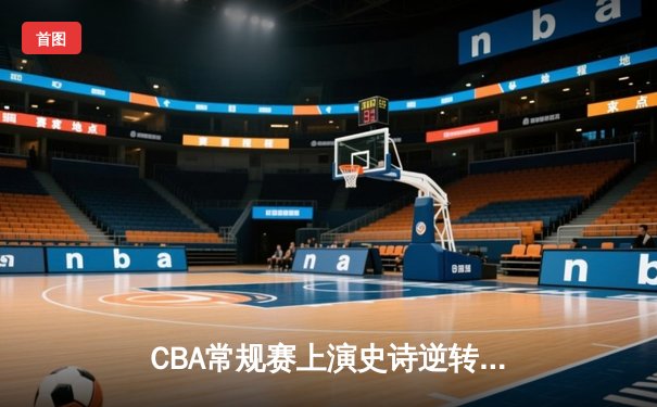 CBA常规赛上演史诗逆转，辽宁本钢末节狂飙复仇广东宏远