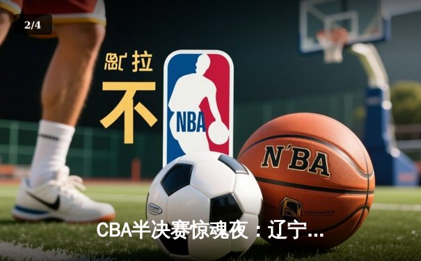 CBA半决赛惊魂夜：辽宁逆转广东晋级总决赛，张镇麟关键三分定乾坤 - 2